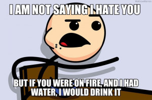 not saying I hate you but… if you were on fire and I had water ...