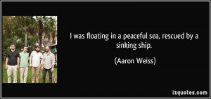 ... floating in a peaceful sea, rescued by a sinking ship. - Aaron Weiss