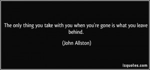 ... with you when you're gone is what you leave behind. - John Allston