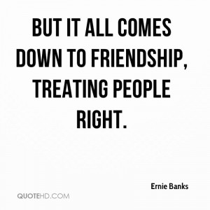 But it all comes down to friendship, treating people right.