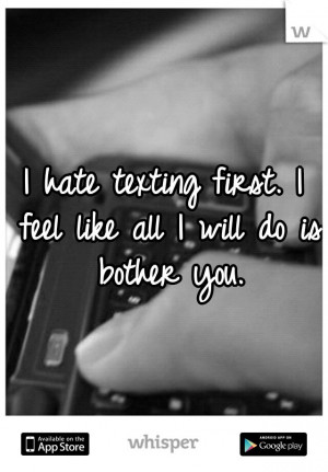 hate texting first. I feel like all I will do is bother you.