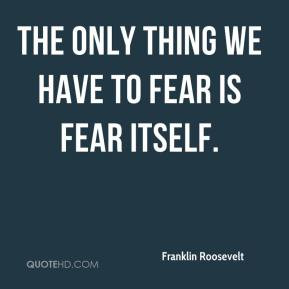 Franklin Roosevelt - The only thing we have to fear is fear itself.