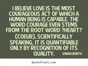 Love quotes - I believe love is the most courageous act of which..