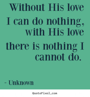 Without His love I can do nothing, with His love there is nothing I ...
