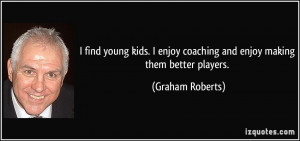 ... enjoy coaching and enjoy making them better players. - Graham Roberts
