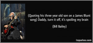 Quoting his three year old son on a James Blunt song) Daddy, turn it ...