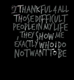 ... difficult people in my life , they show me exactly who i do not want