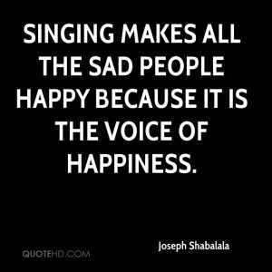 Singing makes all the sad people happy because it is the voice of ...