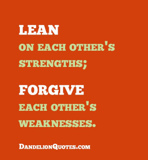 Lean on each other’s strengths; forgive each other’s weaknesses.