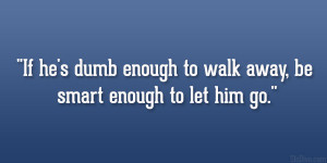 If he’s dumb enough to walk away, be smart enough to let him go ...