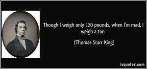 ... only 120 pounds, when I'm mad, I weigh a ton. - Thomas Starr King