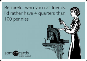 Be careful who you call friends. I’d rather have 4 quarters than 100 ...