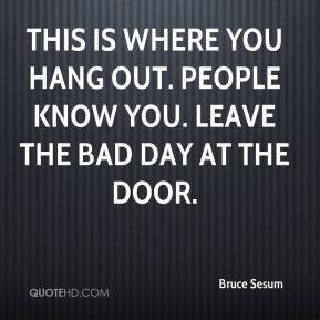 ... is where you hang out. People know you. Leave the bad day at the door