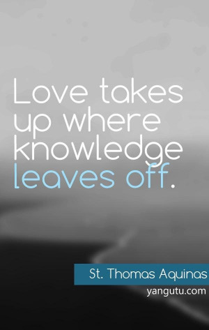 Love takes up where knowledge leaves off, ~ St. Thomas Aquinas
