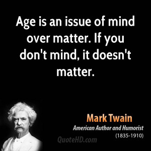 Age is an issue of mind over matter. If you don't mind, it doesn't ...
