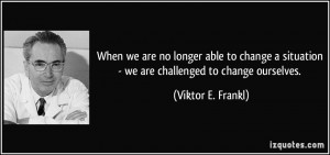 ... situation - we are challenged to change ourselves. - Viktor E. Frankl