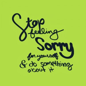 Stop feeling sorry for yourself & do something about it