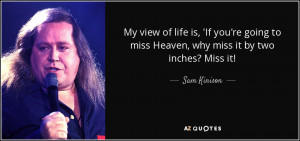 My view of life is, 'If you're going to miss Heaven, why miss it by ...