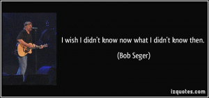wish I didn't know now what I didn't know then. - Bob Seger