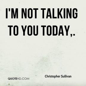 not talking to you today.