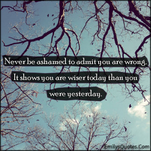 Never be ashamed to admit you are wrong. It shows you are wiser today ...