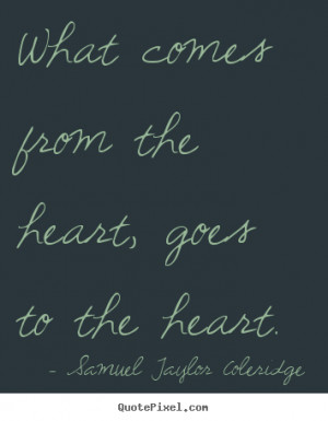 What comes from the heart, goes to the heart. Samuel Taylor Coleridge ...