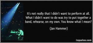 ... band, rehearse, on my own. You know what I mean? - Jan Hammer