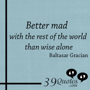 better mad with the rest of the world than wise alone better mad with ...