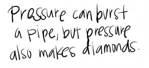 Pressure can burst pipes, but pressure also makes diamonds. If we ...