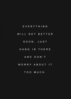 Everything will get better soon. Just hang in there and don't worry ...