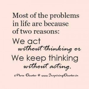 ... two reasons: We act without thinking or Keep thinking without acting