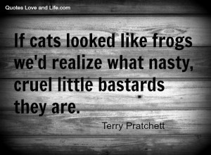 If cats looked like frogs we'd realize what nasty, cruel little ...