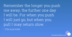 Remember the longer you push me away, the further one day I will be ...