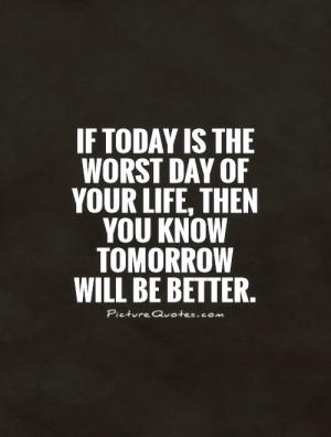 If today is the worst day of your life, then you know tomorrow will be ...