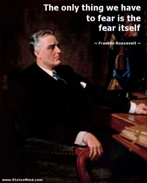 The only thing we have to fear is the fear itself - Franklin Roosevelt ...