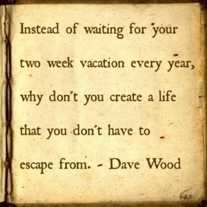 ... don't you create a life that you don't have to escape from. -Dave Wood