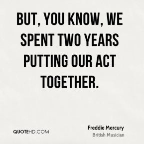 But you know we spent two years putting our act together Freddie