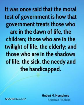 ... of life, the sick, the needy and the handicapped. - Hubert H. Humphrey