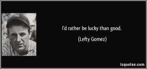 rather be lucky than good. - Lefty Gomez