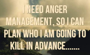 need anger management, so I can plan who I am going to kill in ...