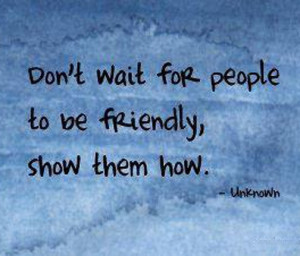 Don't wait for people to be friendly, show them how.
