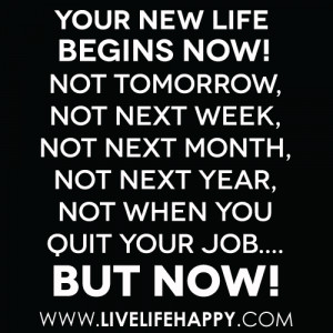 Your new life begins now! Not tomorrow, not next week, not next month ...