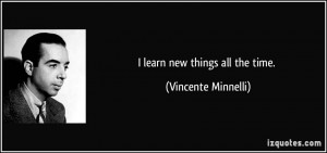 learn new things all the time. - Vincente Minnelli