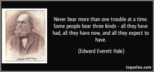 Never bear more than one trouble at a time. Some people bear three ...