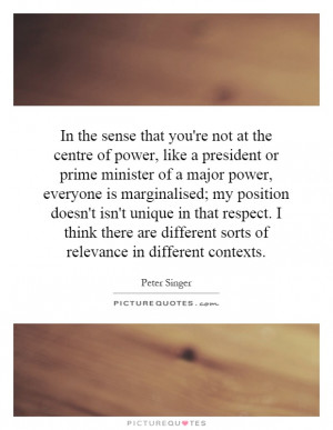 In the sense that you're not at the centre of power, like a president ...