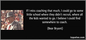... wanted to go. I believe I could find somewhere to coach. - Bear Bryant