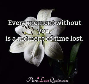 Every moment without you, is a moment of time lost.
