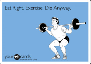 Eat Right. Exercise Daily. Die Anyway”: Why I Do What I Do.