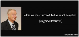 ... Iraq we must succeed. Failure is not an option. - Zbigniew Brzezinski