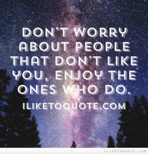 Don't worry about people that don't like you, enjoy the ones who do.